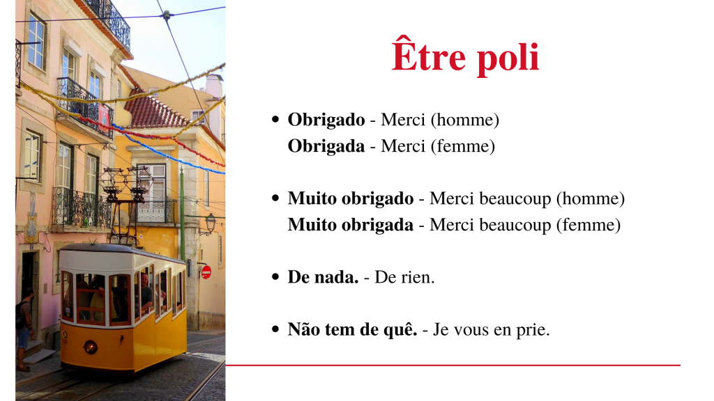 Être poli en portugais européen (Portugal)
Obrigado - Merci (pour un homme)
Muito obrigado - Merci beaucoup (pour un homme)
Obrigada - Merci (pour une femme)
Muito obrigada - Merci beaucoup (pour une femme)