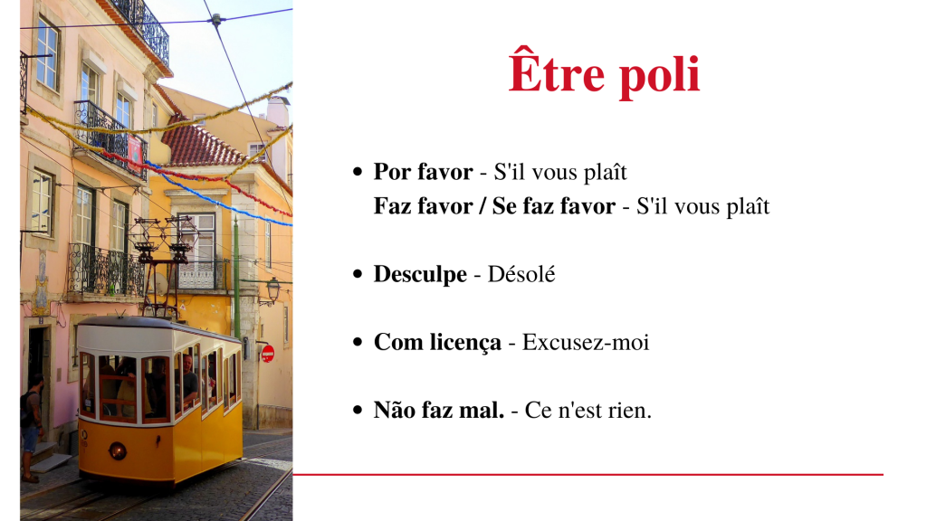 Être poli en portugais européen (Portugal)
Por favor - s'il vous plaît
Faz favor - s'il vous plaît
Se faz favor - s'il vous plaît
Desculpe - Désolé
Com licença - Excusez-moi
Não faz mal - Ce n'est rien.
